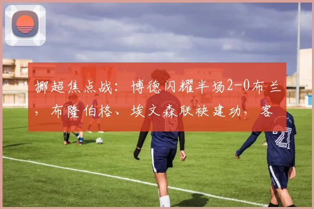 挪超焦点战:博德闪耀半场2-0布兰,布隆伯格、埃文森联袂建功,客队防线告急