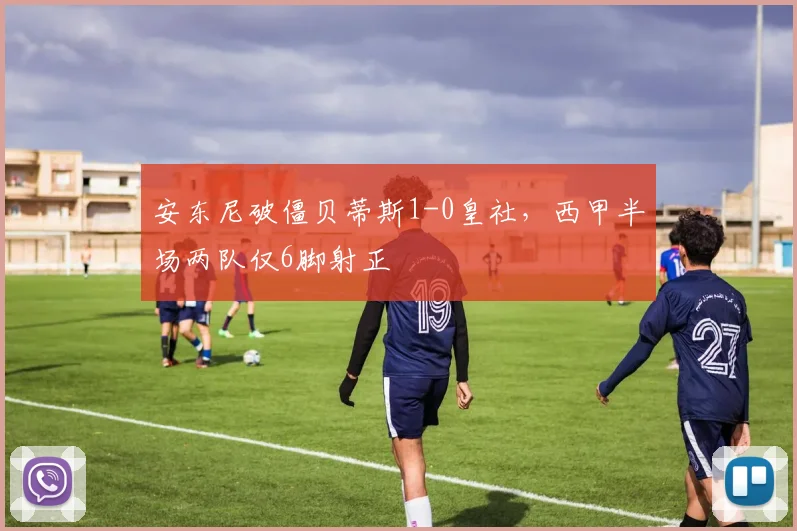 安东尼破僵贝蒂斯1-0皇社，西甲半场两队仅6脚射正