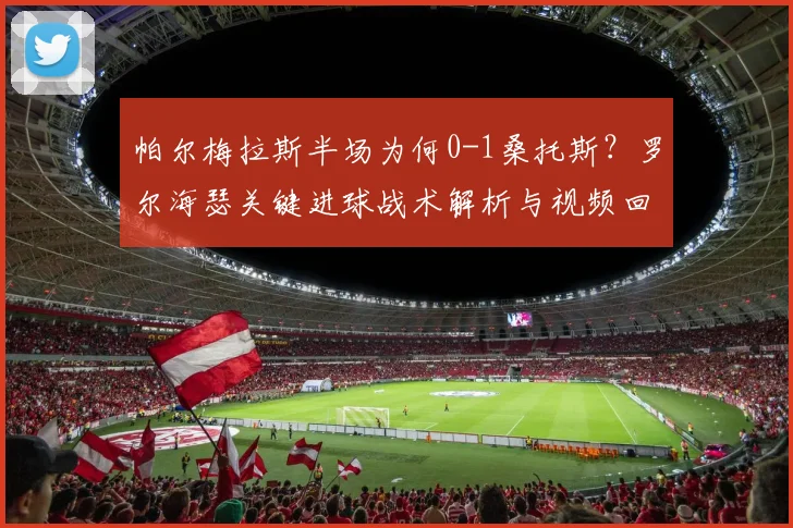 帕尔梅拉斯半场为何0-1桑托斯?罗尔海瑟关键进球战术解析与视频回放