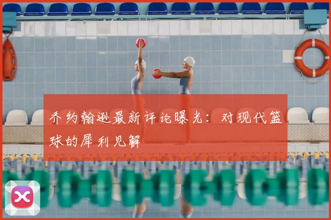 乔约翰逊最新评论曝光：对现代篮球的犀利见解