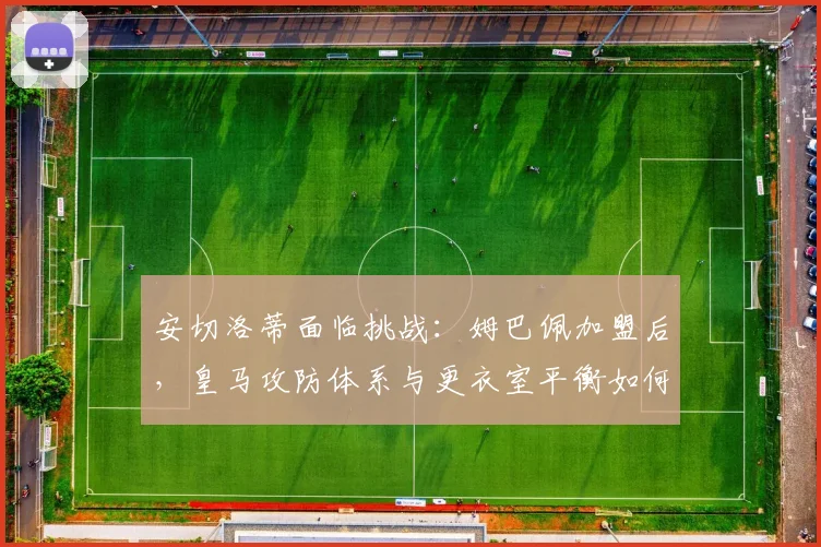 安切洛蒂面临挑战:姆巴佩加盟后,皇马攻防体系与更衣室平衡如何调整?