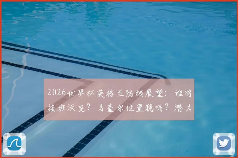 2026世界杯英格兰防线展望:谁将接班沃克?马奎尔位置稳吗?潜力新人盘点
