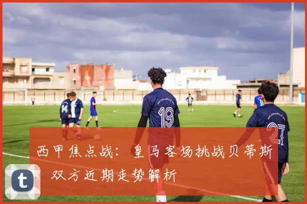 西甲焦点战：皇马客场挑战贝蒂斯，双方近期走势解析