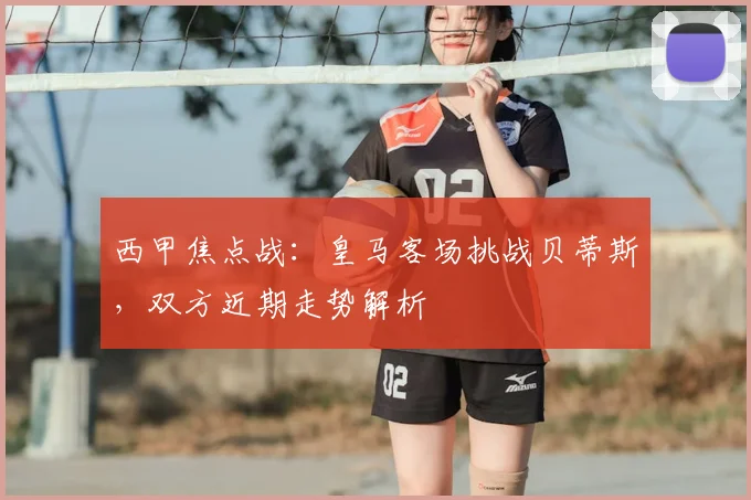 西甲焦点战：皇马客场挑战贝蒂斯，双方近期走势解析