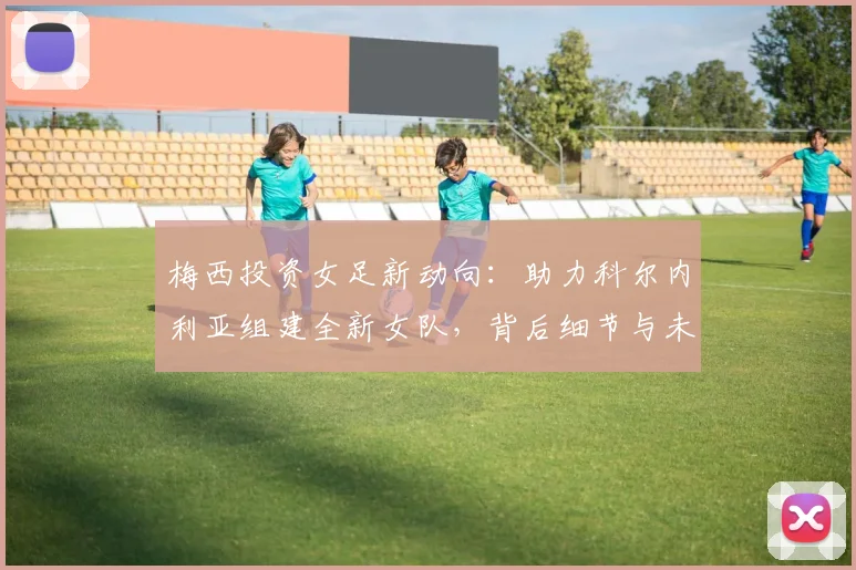 梅西投资女足新动向:助力科尔内利亚组建全新女队,背后细节与未来规划解读