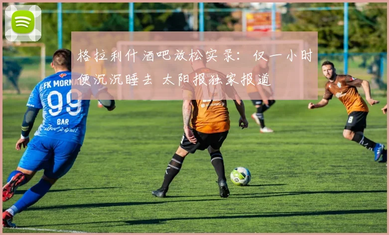 格拉利什酒吧放松实录：仅一小时便沉沉睡去 太阳报独家报道