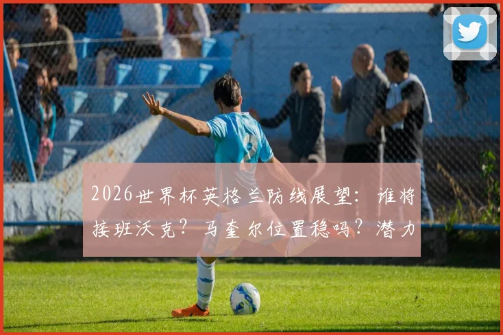 2026世界杯英格兰防线展望:谁将接班沃克?马奎尔位置稳吗?潜力新人盘点