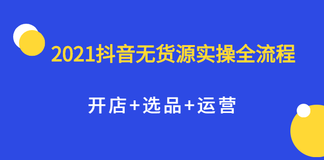 2021抖音无货源实操全流程，开店+选品+运营，全职兼职都可操作鱼涯创客-网创项目资源站-副业项目-创业项目-搞钱项目鱼涯创客