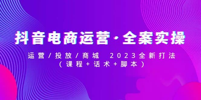 抖音电商运营·全案实操：运营/投放/商城 2023全新打法鱼涯创客-网创项目资源站-副业项目-创业项目-搞钱项目鱼涯创客